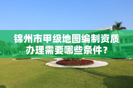 锦州市甲级地图编制资质办理需要哪些条件?
