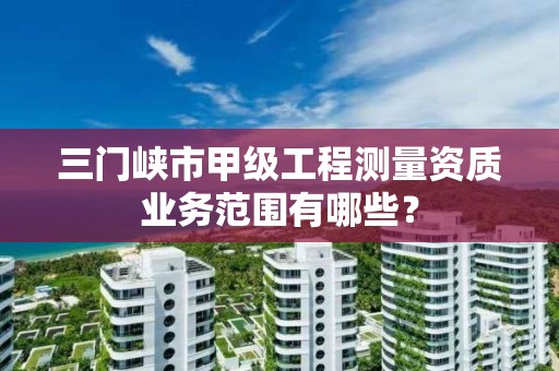 三门峡市甲级工程测量资质业务范围有哪些?