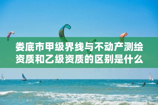 娄底市甲级界线与不动产测绘资质和乙级资质的区别是什么?