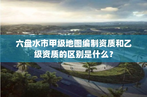 六盘水市甲级地图编制资质和乙级资质的区别是什么?