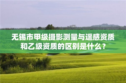 无锡市甲级摄影测量与遥感资质和乙级资质的区别是什么?