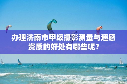 办理济南市甲级摄影测量与遥感资质的好处有哪些呢?