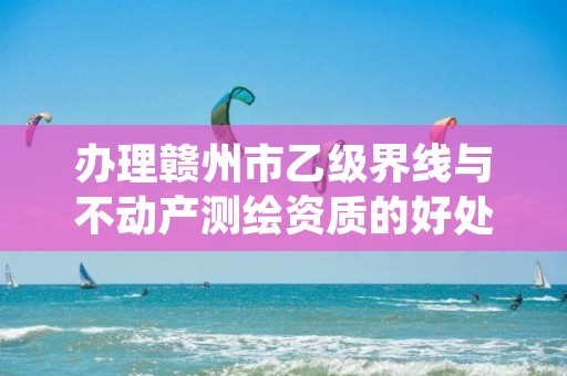 办理赣州市乙级界线与不动产测绘资质的好处有哪些呢?