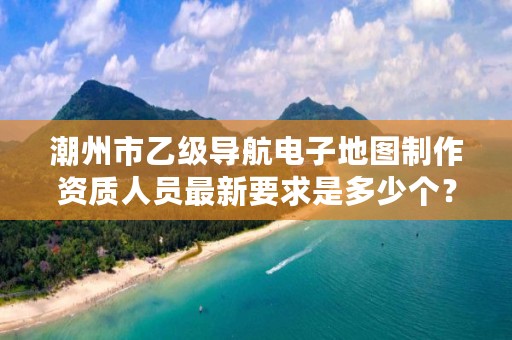 潮州市乙级导航电子地图制作资质人员最新要求是多少个?