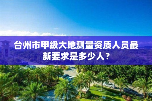 台州市甲级大地测量资质人员最新要求是多少人?