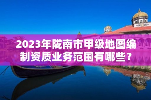 2023年陇南市甲级地图编制资质业务范围有哪些?