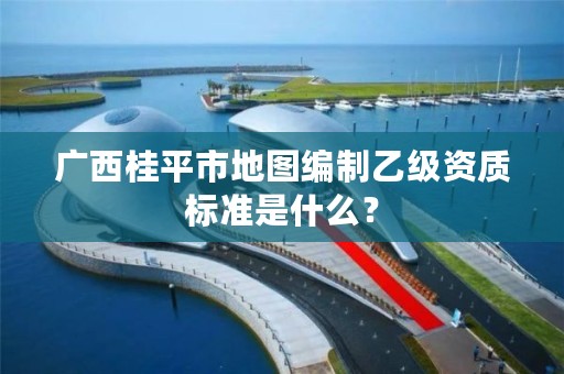 广西桂平市地图编制乙级资质标准是什么?
