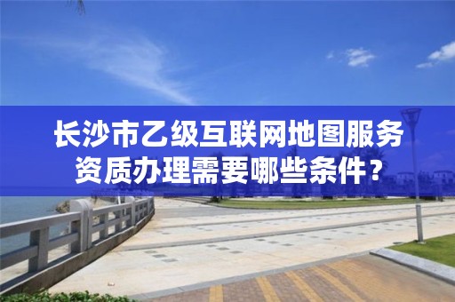 长沙市乙级互联网地图服务资质办理需要哪些条件?