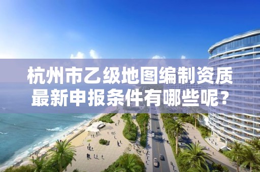杭州市乙级地图编制资质最新申报条件有哪些呢?