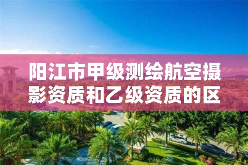 阳江市甲级测绘航空摄影资质和乙级资质的区别是什么?