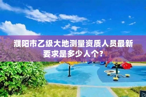濮阳市乙级大地测量资质人员最新要求是多少人个?
