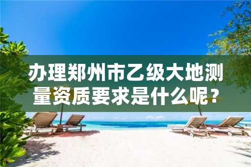 办理郑州市乙级大地测量资质要求是什么呢?