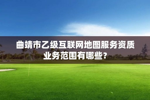 曲靖市乙级互联网地图服务资质业务范围有哪些？