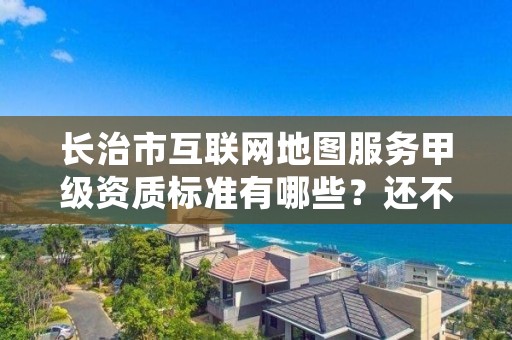 长治市互联网地图服务甲级资质标准有哪些?还不清楚得看过来