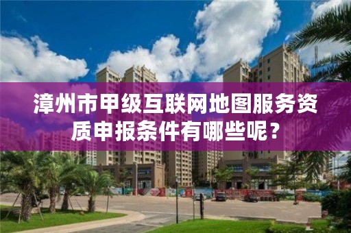 漳州市甲级互联网地图服务资质申报条件有哪些呢?
