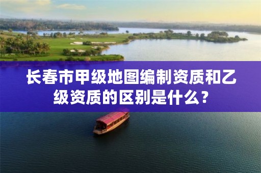 长春市甲级地图编制资质和乙级资质的区别是什么？