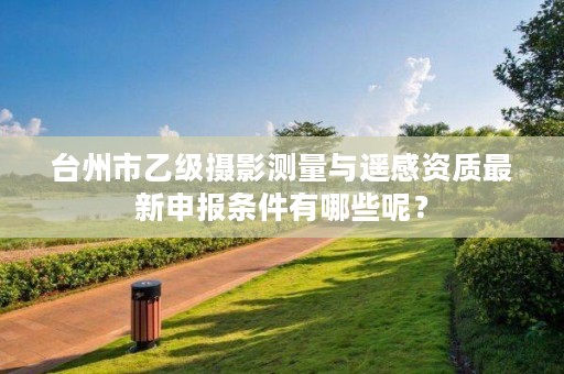 台州市乙级摄影测量与遥感资质最新申报条件有哪些呢?