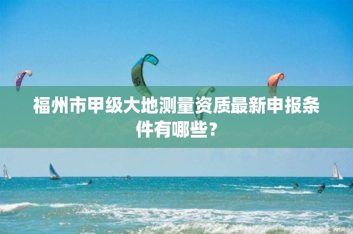福州市甲级大地测量资质最新申报条件有哪些?