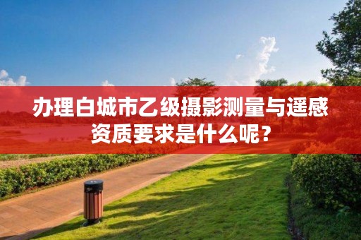 办理白城市乙级摄影测量与遥感资质要求是什么呢？
