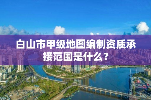 白山市甲级地图编制资质承接范围是什么？