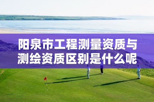 阳泉市工程测量资质与测绘资质区别是什么呢?