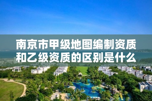 南京市甲级地图编制资质和乙级资质的区别是什么?