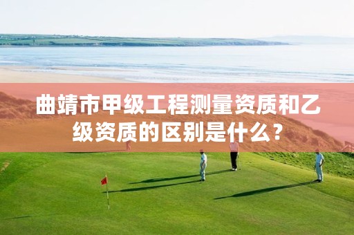 曲靖市甲级工程测量资质和乙级资质的区别是什么？