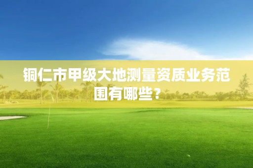 铜仁市甲级大地测量资质业务范围有哪些?