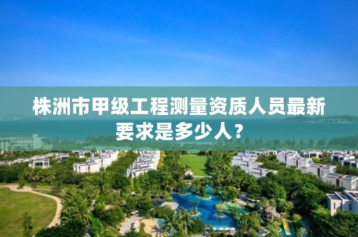 株洲市甲级工程测量资质人员最新要求是多少人?