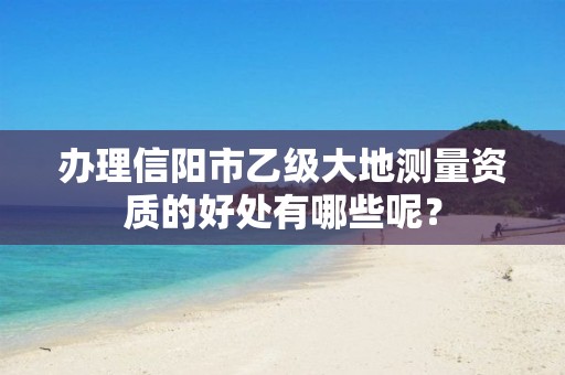 办理信阳市乙级大地测量资质的好处有哪些呢?