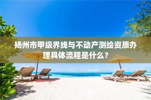 扬州市甲级界线与不动产测绘资质办理具体流程是什么?