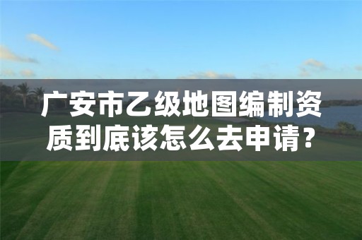 广安市乙级地图编制资质到底该怎么去申请?