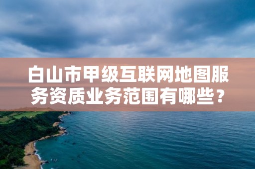 白山市甲级互联网地图服务资质业务范围有哪些？