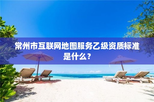 常州市互联网地图服务乙级资质标准是什么?