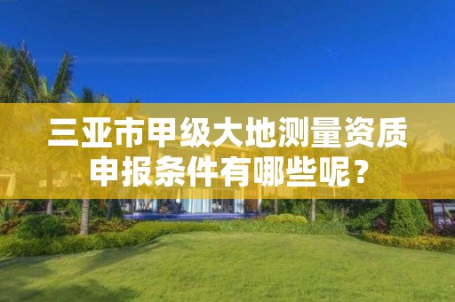 三亚市甲级大地测量资质申报条件有哪些呢?
