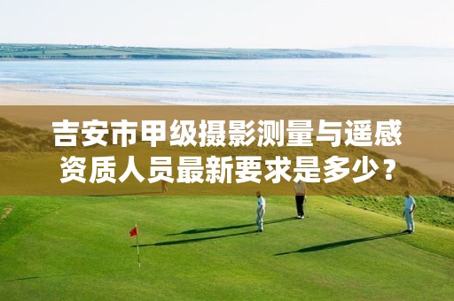 吉安市甲级摄影测量与遥感资质人员最新要求是多少?