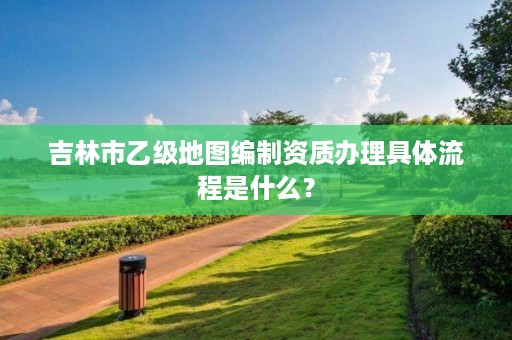 吉林市乙级地图编制资质办理具体流程是什么？