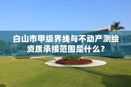 白山市甲级界线与不动产测绘资质承接范围是什么？