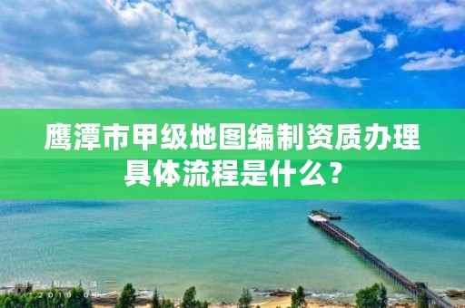鹰潭市甲级地图编制资质办理具体流程是什么?