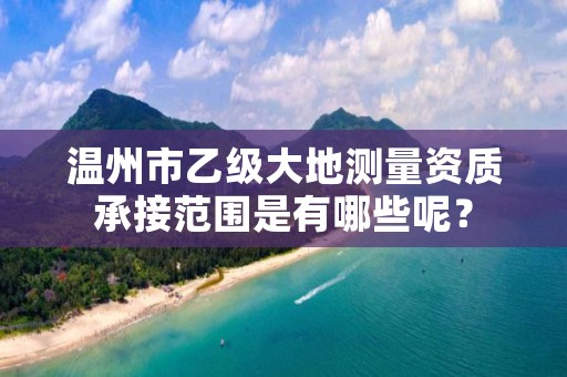 温州市乙级大地测量资质承接范围是有哪些呢?