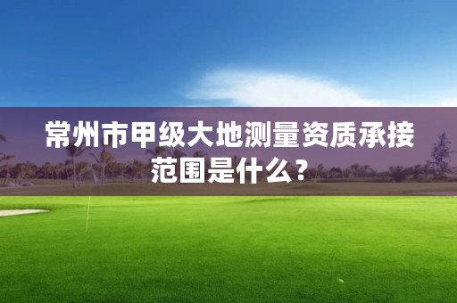 常州市甲级大地测量资质承接范围是什么?