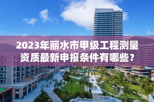 2023年丽水市甲级工程测量资质最新申报条件有哪些?