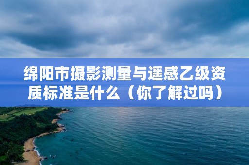 绵阳市摄影测量与遥感乙级资质标准是什么(你了解过吗)