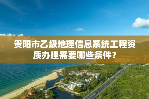 贵阳市乙级地理信息系统工程资质办理需要哪些条件?