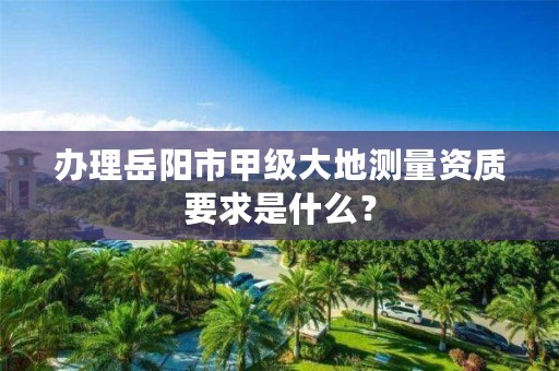办理岳阳市甲级大地测量资质要求是什么?