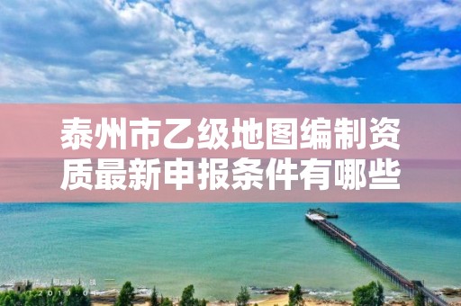 泰州市乙级地图编制资质最新申报条件有哪些呢?
