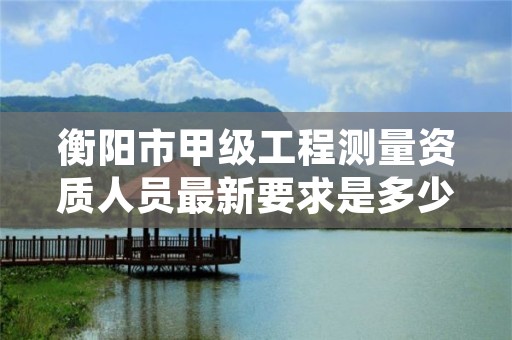 衡阳市甲级工程测量资质人员最新要求是多少人?