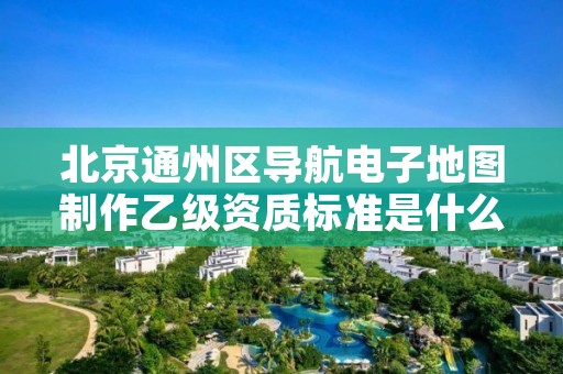 北京通州区导航电子地图制作乙级资质标准是什么?