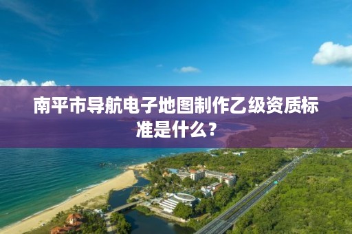 南平市导航电子地图制作乙级资质标准是什么?