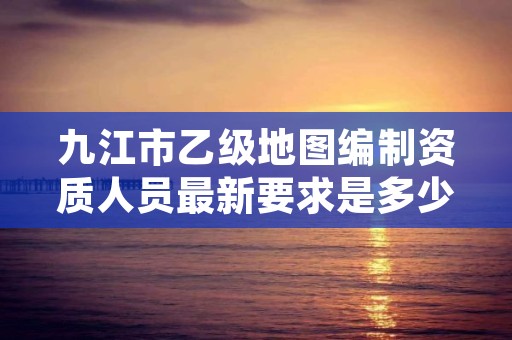九江市乙级地图编制资质人员最新要求是多少个?